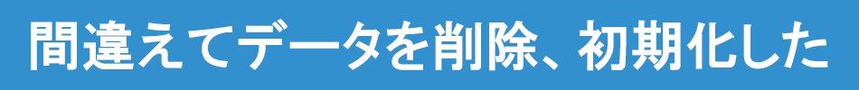 間違えてデータを削除、初期化した